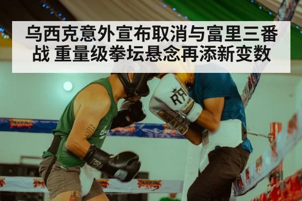 乌西克意外宣布取消与富里三番战 重量级拳坛悬念再添新变数