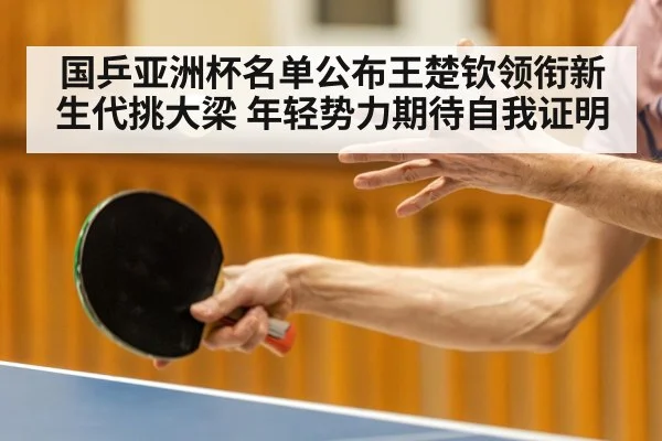 国乒亚洲杯名单公布王楚钦领衔新生代挑大梁 年轻势力期待自我证明